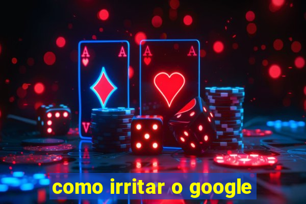 como irritar o google